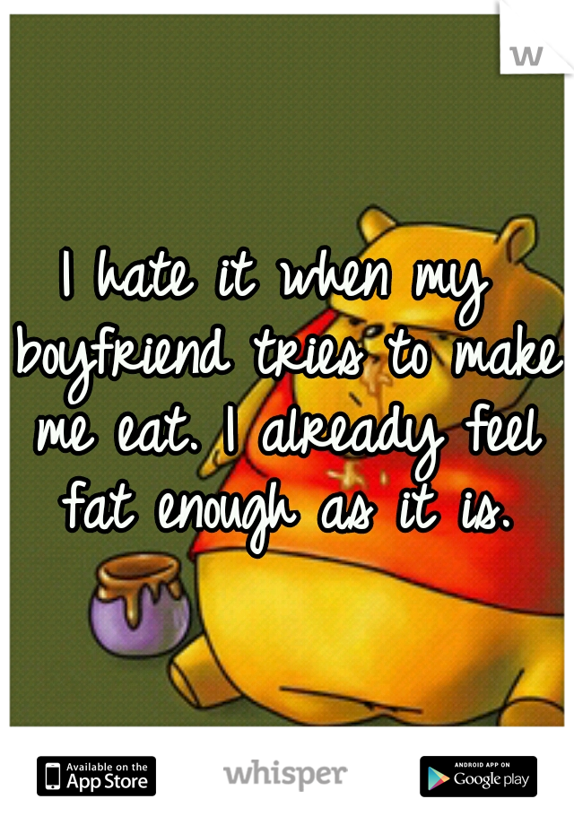 I hate it when my boyfriend tries to make me eat. I already feel fat enough as it is.