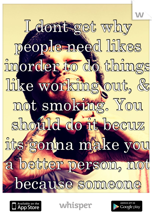 I dont get why people need likes inorder to do things like working out, & not smoking. You should do it becuz its gonna make you a better person, not because someone "liked" it.