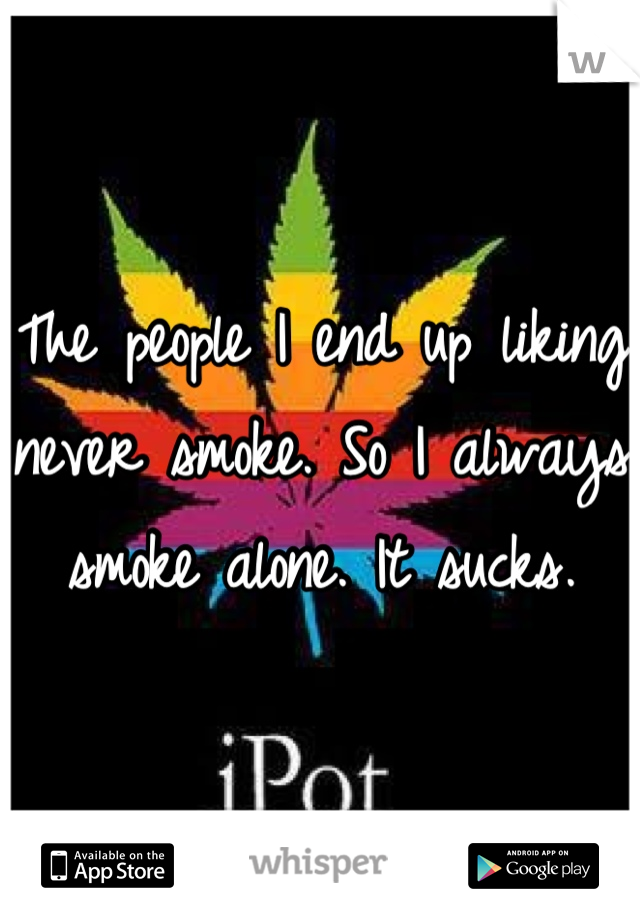 The people I end up liking never smoke. So I always smoke alone. It sucks.