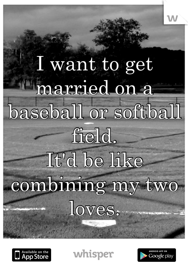 I want to get married on a baseball or softball field.
It'd be like combining my two loves.