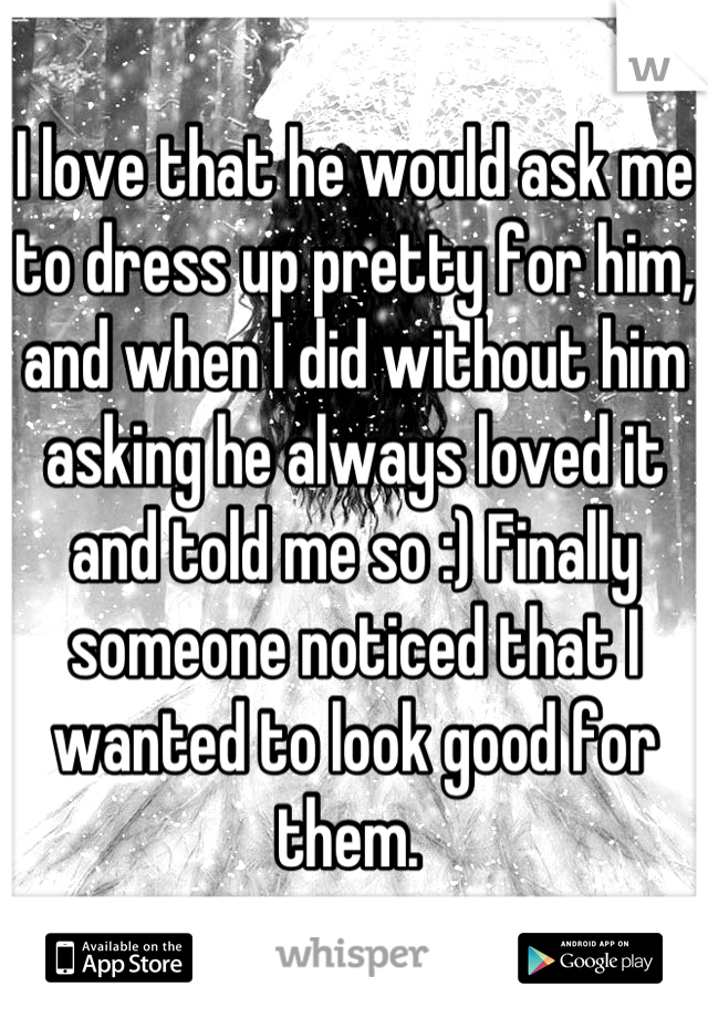 I love that he would ask me to dress up pretty for him, and when I did without him asking he always loved it and told me so :) Finally someone noticed that I wanted to look good for them. 