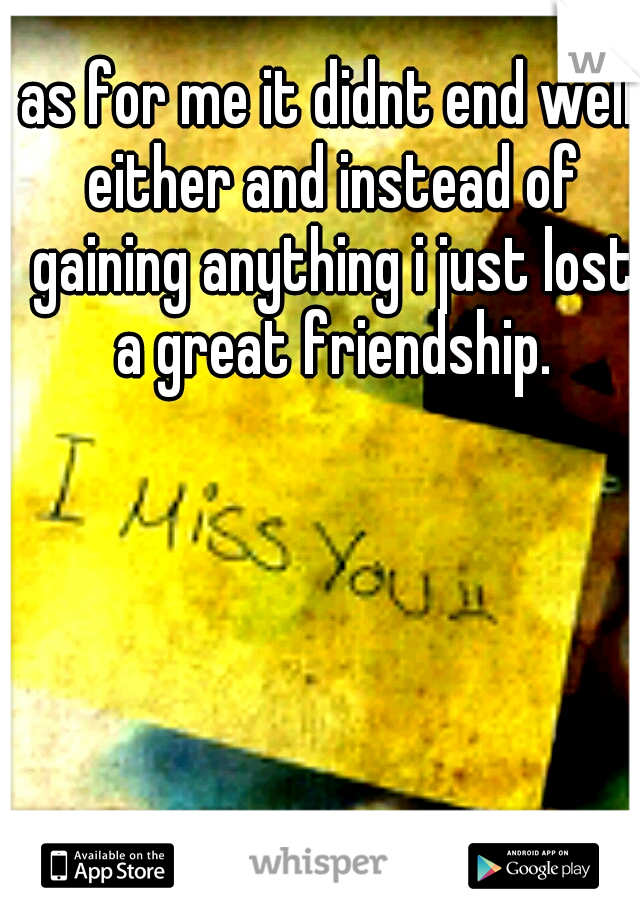 as for me it didnt end well either and instead of gaining anything i just lost a great friendship.