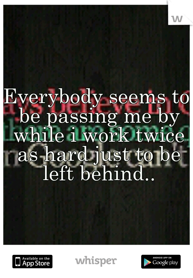 Everybody seems to be passing me by while i work twice as hard just to be left behind..
