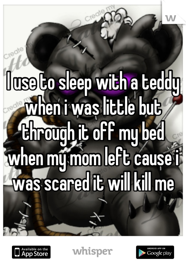 I use to sleep with a teddy when i was little but through it off my bed when my mom left cause i was scared it will kill me