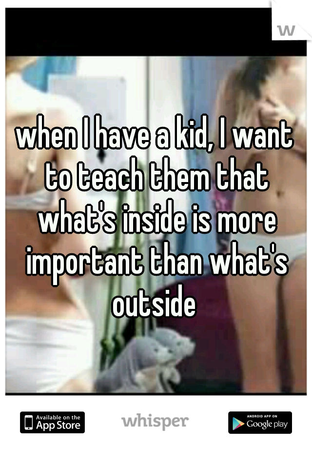 when I have a kid, I want to teach them that what's inside is more important than what's outside 