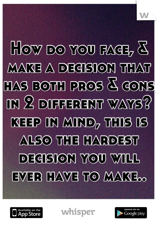 How do you face, & make a decision that has both pros & cons in 2 different ways? keep in mind, this is also the hardest decision you will ever have to make..