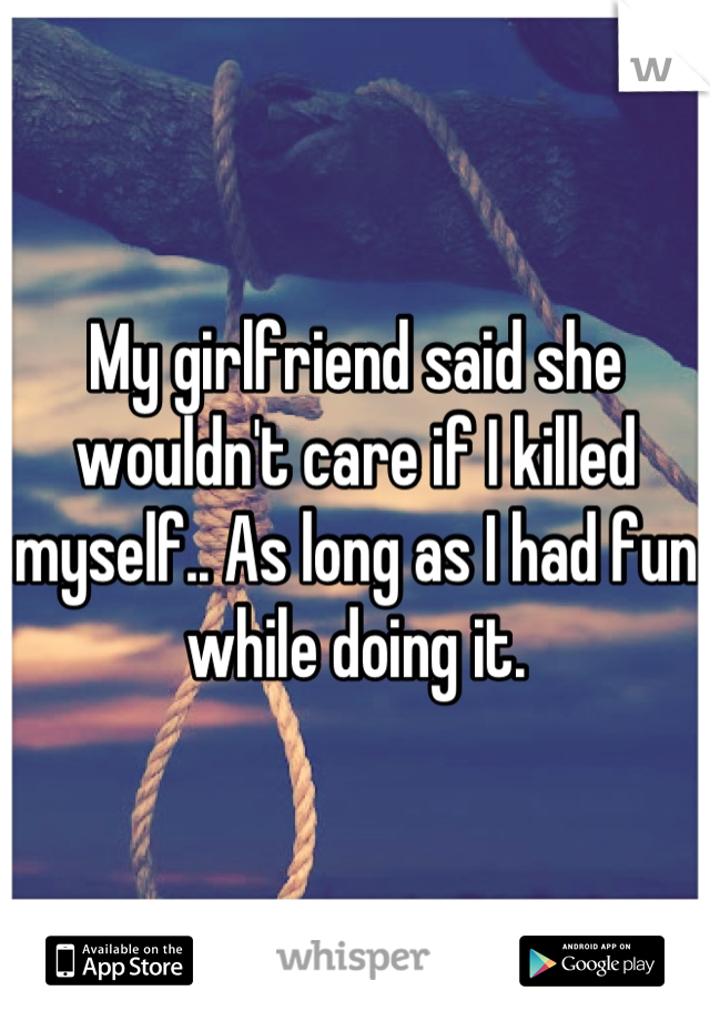 My girlfriend said she wouldn't care if I killed myself.. As long as I had fun while doing it.