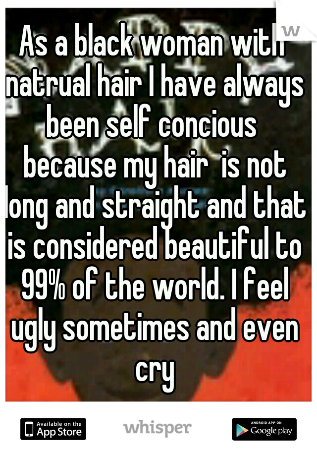 As a black woman with natrual hair I have always been self concious  because my hair  is not long and straight and that is considered beautiful to 99% of the world. I feel ugly sometimes and even cry