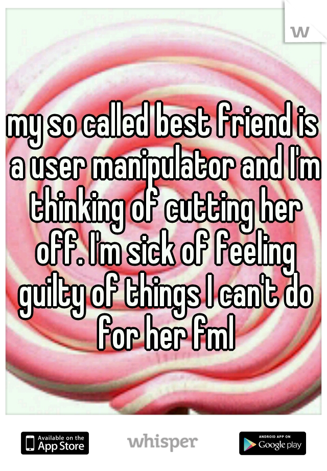 my so called best friend is a user manipulator and I'm thinking of cutting her off. I'm sick of feeling guilty of things I can't do for her fml