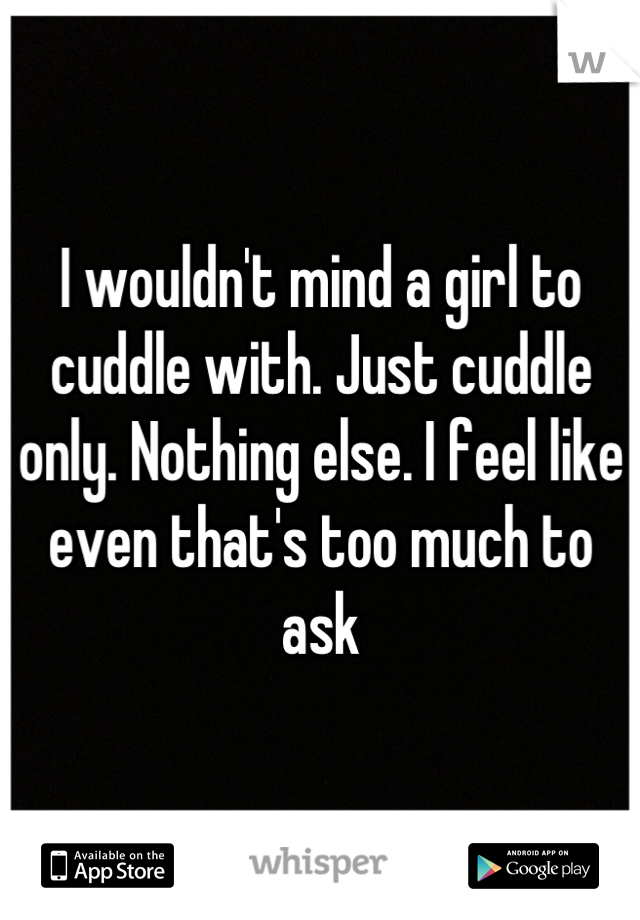 I wouldn't mind a girl to cuddle with. Just cuddle only. Nothing else. I feel like even that's too much to ask