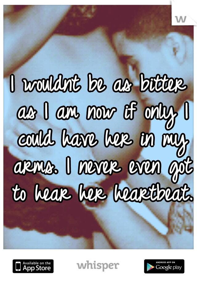 I wouldnt be as bitter as I am now if only I could have her in my arms. I never even got to hear her heartbeat.