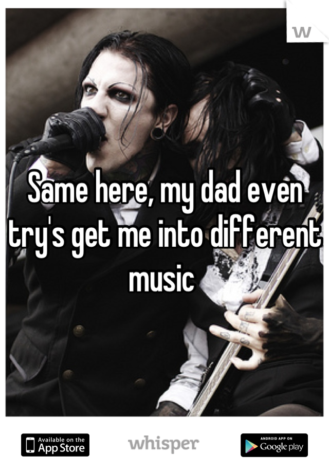 Same here, my dad even try's get me into different music 