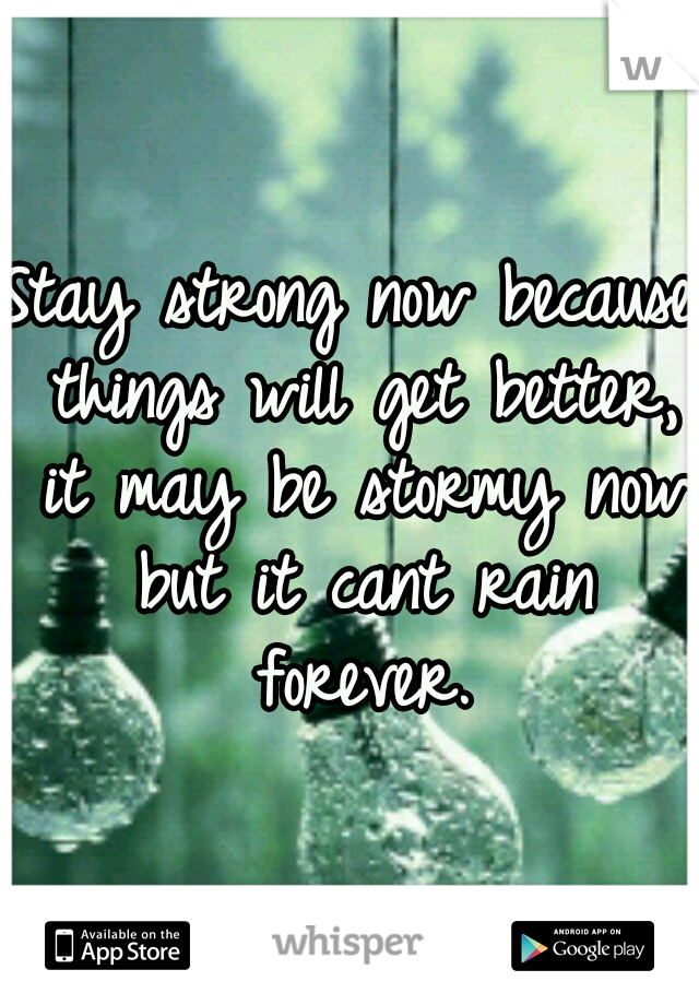 Stay strong now because things will get better, it may be stormy now but it cant rain forever.