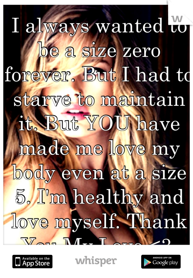 I always wanted to be a size zero forever. But I had to starve to maintain it. But YOU have made me love my body even at a size 5. I'm healthy and love myself. Thank You My Love.<3 