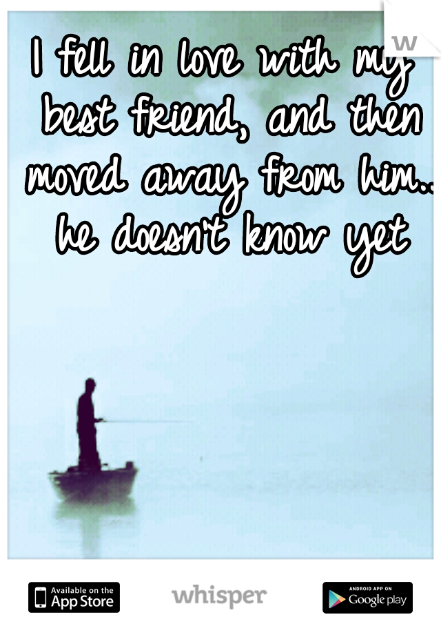 I fell in love with my best friend, and then moved away from him.. he doesn't know yet
