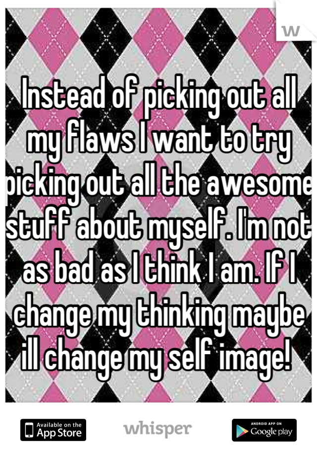 Instead of picking out all my flaws I want to try picking out all the awesome stuff about myself. I'm not as bad as I think I am. If I change my thinking maybe ill change my self image! 