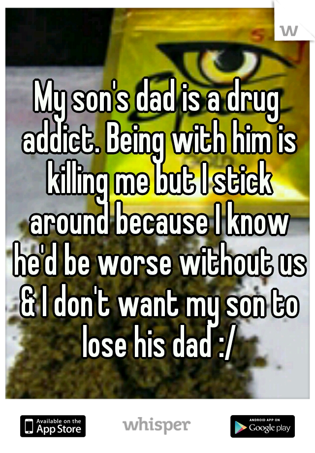 My son's dad is a drug addict. Being with him is killing me but I stick around because I know he'd be worse without us & I don't want my son to lose his dad :/