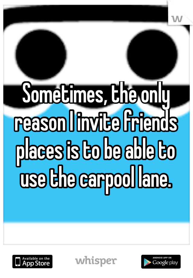 Sometimes, the only reason I invite friends places is to be able to use the carpool lane.
