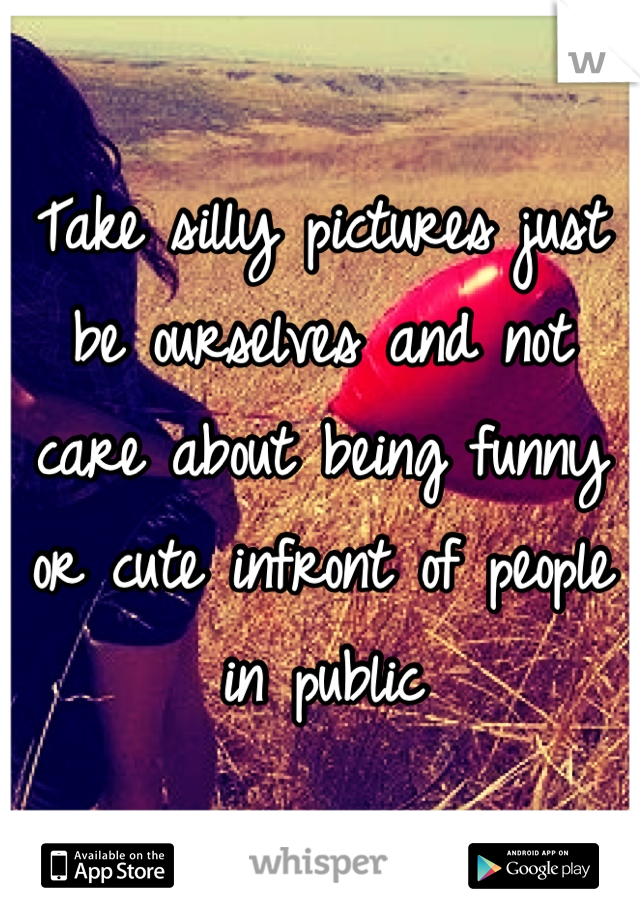 Take silly pictures just be ourselves and not care about being funny or cute infront of people in public