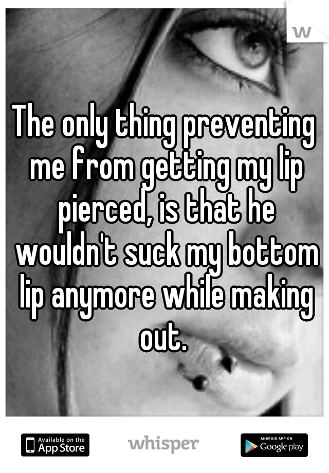 The only thing preventing me from getting my lip pierced, is that he wouldn't suck my bottom lip anymore while making out. 