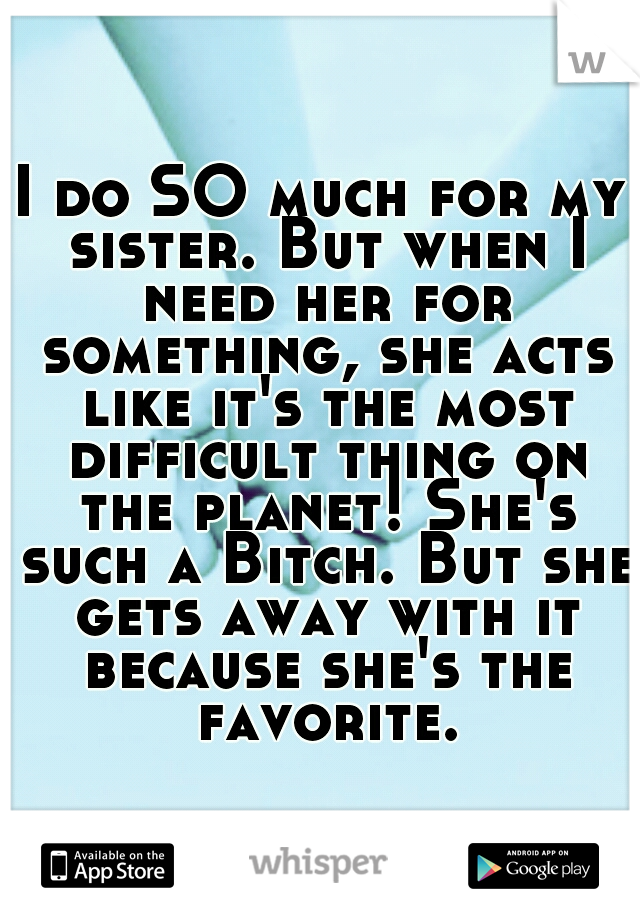 I do SO much for my sister. But when I need her for something, she acts like it's the most difficult thing on the planet! She's such a Bitch. But she gets away with it because she's the favorite.