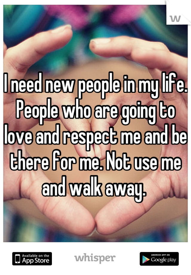 I need new people in my life. People who are going to love and respect me and be there for me. Not use me and walk away. 
