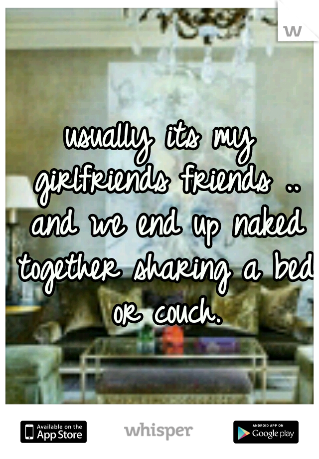 usually its my girlfriends friends .. and we end up naked together sharing a bed or couch.