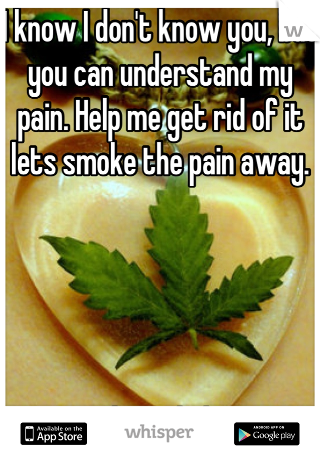 I know I don't know you, but you can understand my pain. Help me get rid of it lets smoke the pain away.





Please help