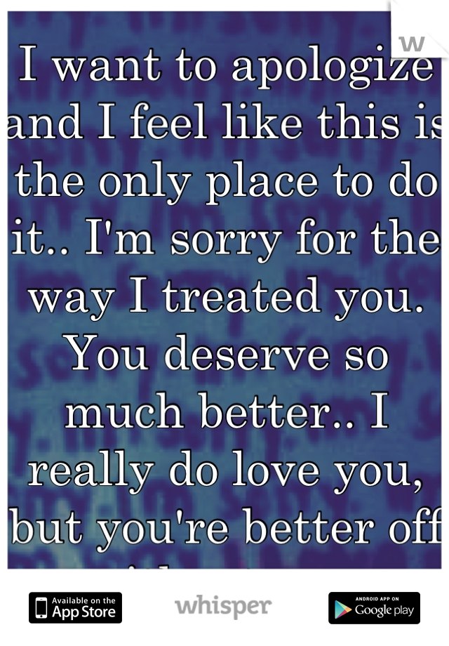 I want to apologize and I feel like this is the only place to do it.. I'm sorry for the way I treated you. You deserve so much better.. I really do love you, but you're better off without me. 