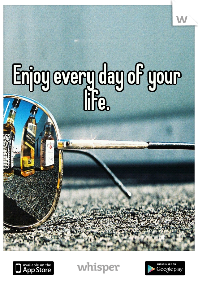Enjoy every day of your life. 