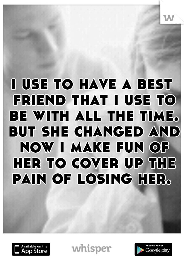 i use to have a best friend that i use to be with all the time. but she changed and now i make fun of her to cover up the pain of losing her. 