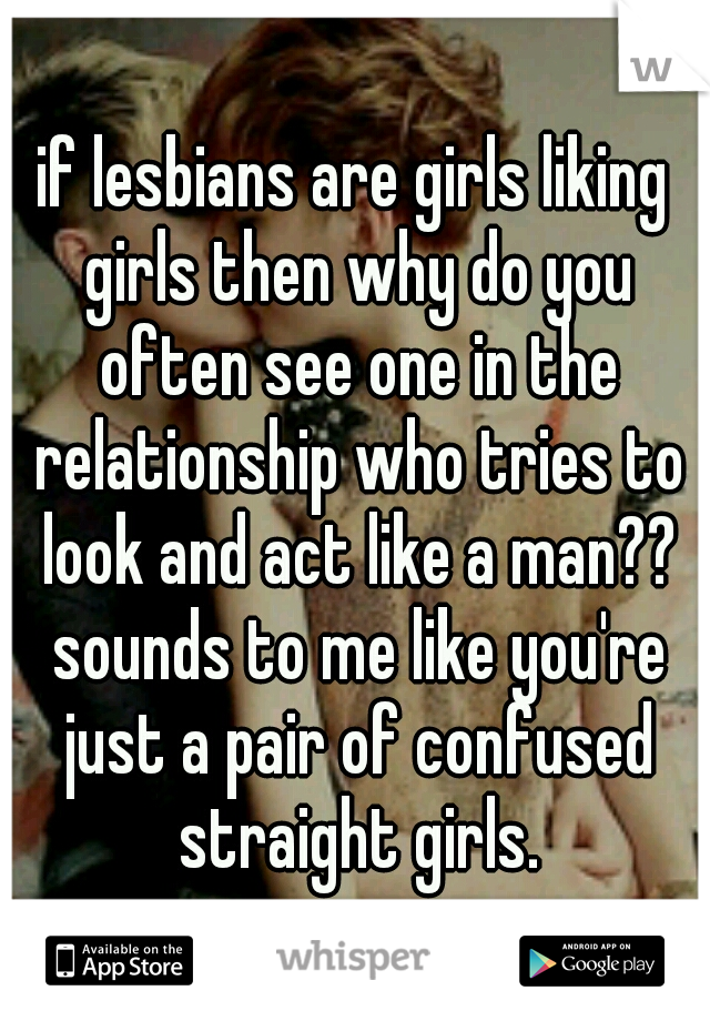 if lesbians are girls liking girls then why do you often see one in the relationship who tries to look and act like a man?? sounds to me like you're just a pair of confused straight girls.