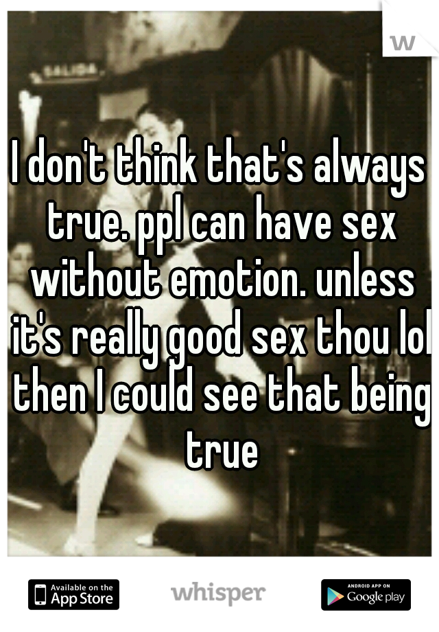 I don't think that's always true. ppl can have sex without emotion. unless it's really good sex thou lol then I could see that being true