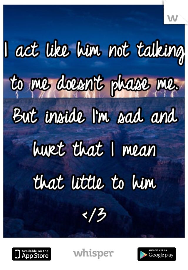 I act like him not talking to me doesn't phase me. 
But inside I'm sad and hurt that I mean 
that little to him 
</3
