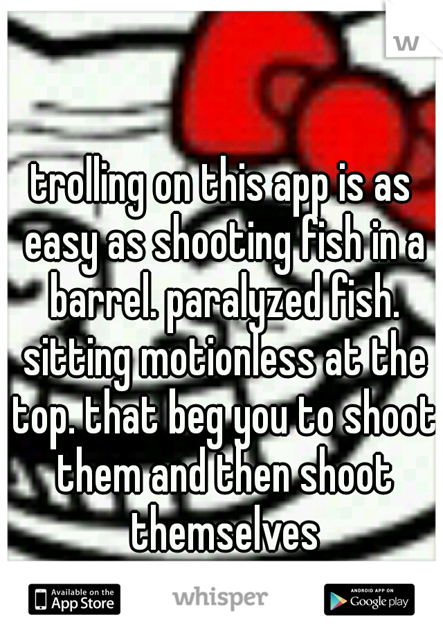 trolling on this app is as easy as shooting fish in a barrel. paralyzed fish. sitting motionless at the top. that beg you to shoot them and then shoot themselves