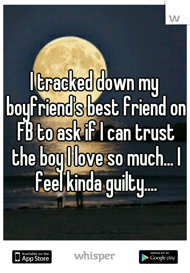 I tracked down my boyfriend's best friend on FB to ask if I can trust the boy I love so much... I feel kinda guilty....