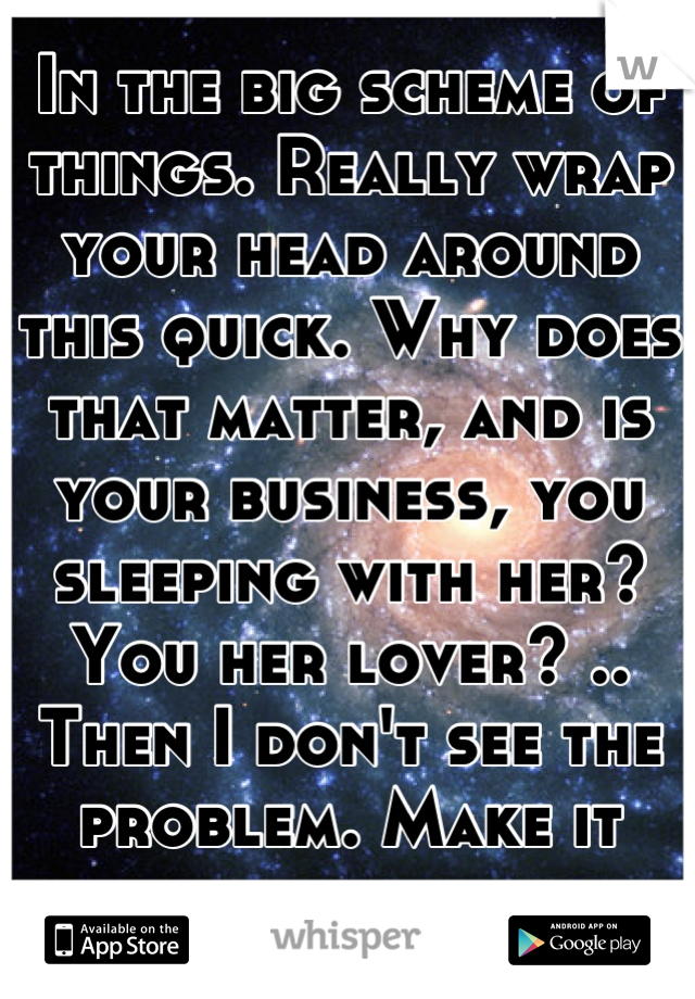 In the big scheme of things. Really wrap your head around this quick. Why does that matter, and is your business, you sleeping with her? You her lover? .. Then I don't see the problem. Make it clear.