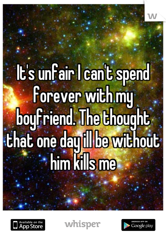 It's unfair I can't spend forever with my boyfriend. The thought that one day ill be without him kills me