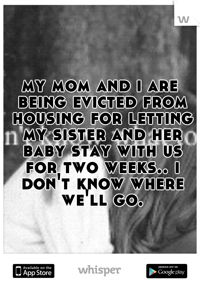 my mom and i are being evicted from housing for letting my sister and her baby stay with us for two weeks.. i don't know where we'll go.
