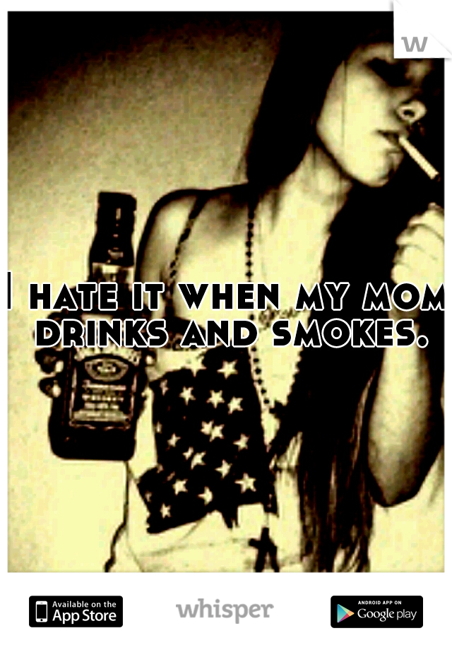 I hate it when my mom drinks and smokes.