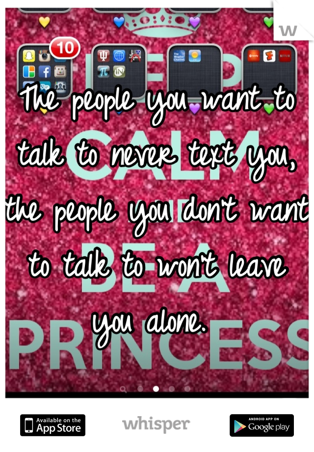 The people you want to talk to never text you, the people you don't want to talk to won't leave you alone. 