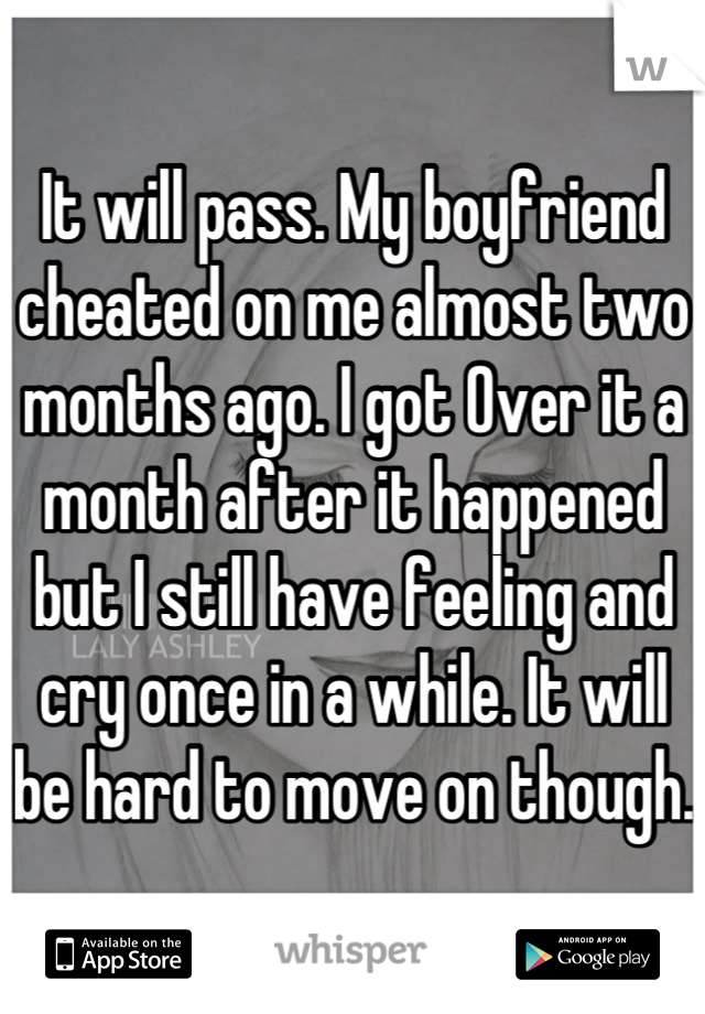 It will pass. My boyfriend cheated on me almost two months ago. I got Over it a month after it happened but I still have feeling and cry once in a while. It will be hard to move on though. 