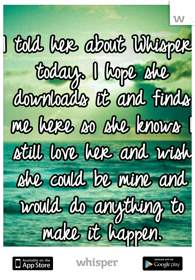 I told her about Whisper today. I hope she downloads it and finds me here so she knows I still love her and wish she could be mine and would do anything to make it happen.