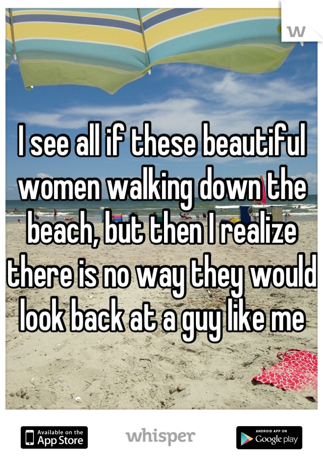 I see all if these beautiful women walking down the beach, but then I realize there is no way they would look back at a guy like me