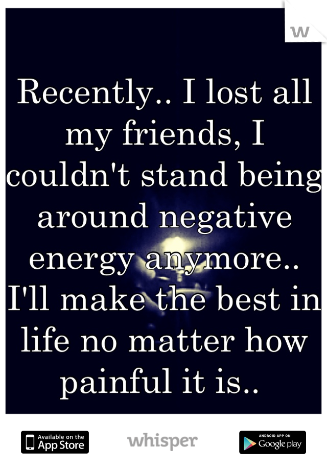 Recently.. I lost all my friends, I couldn't stand being around negative energy anymore.. I'll make the best in life no matter how painful it is.. 