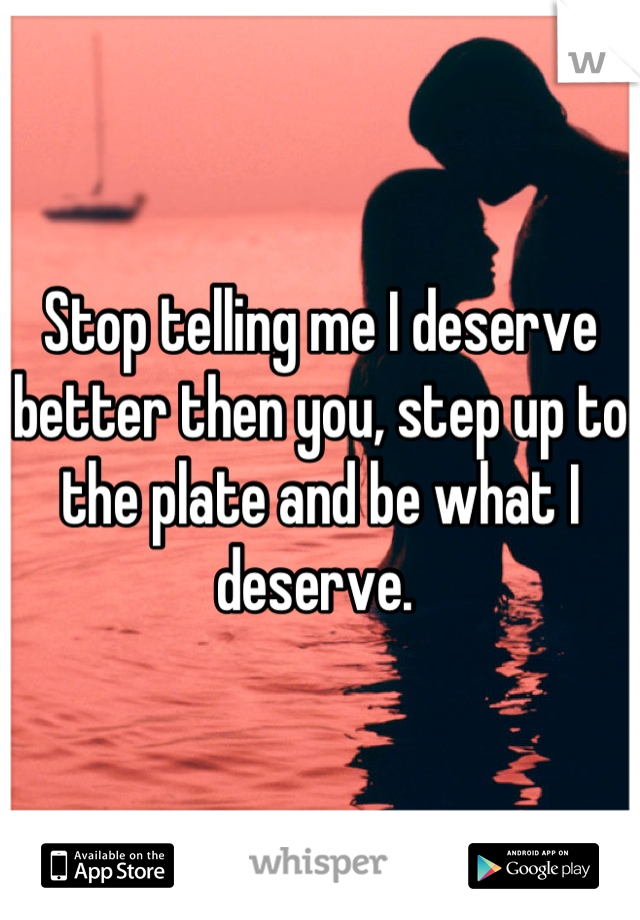 Stop telling me I deserve better then you, step up to the plate and be what I deserve. 
