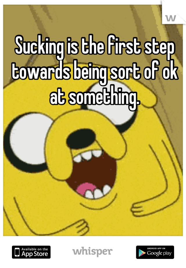 Sucking is the first step towards being sort of ok at something.