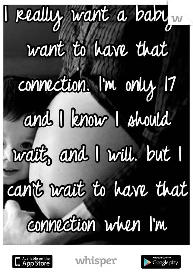 I really want a baby. I want to have that connection. I'm only 17 and I know I should wait, and I will. but I can't wait to have that connection when I'm ready.