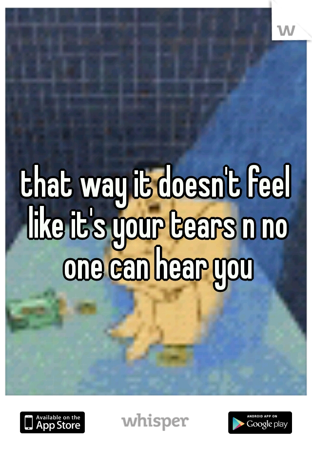 that way it doesn't feel like it's your tears n no one can hear you