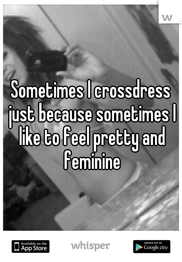 Sometimes I crossdress just because sometimes I like to feel pretty and feminine